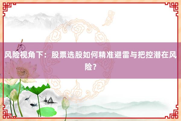 风险视角下：股票选股如何精准避雷与把控潜在风险？