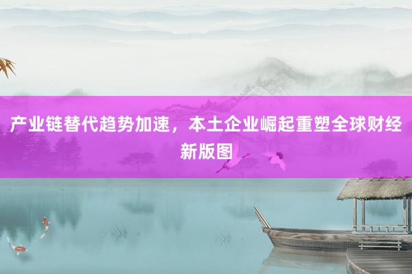 产业链替代趋势加速，本土企业崛起重塑全球财经新版图