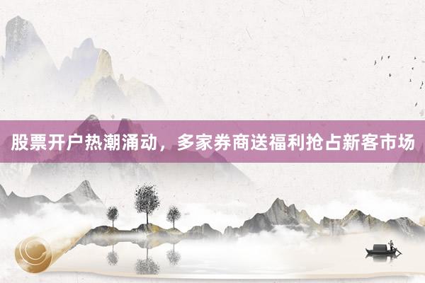 股票开户热潮涌动，多家券商送福利抢占新客市场