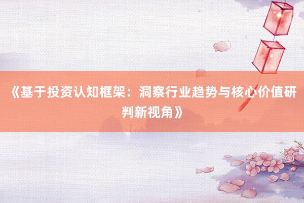 《基于投资认知框架：洞察行业趋势与核心价值研判新视角》