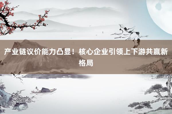 产业链议价能力凸显！核心企业引领上下游共赢新格局