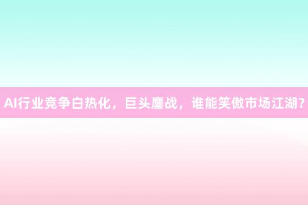 AI行业竞争白热化，巨头鏖战，谁能笑傲市场江湖？