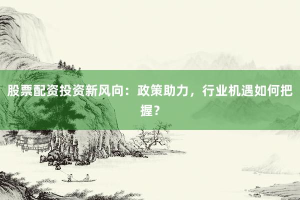 股票配资投资新风向：政策助力，行业机遇如何把握？