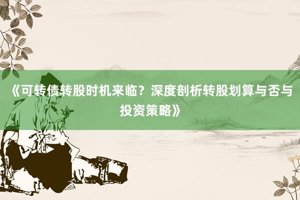 《可转债转股时机来临？深度剖析转股划算与否与投资策略》