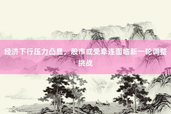 经济下行压力凸显，股市或受牵连面临新一轮调整挑战