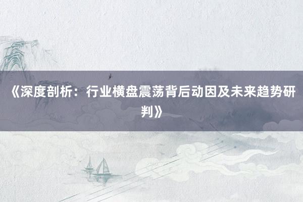 《深度剖析：行业横盘震荡背后动因及未来趋势研判》
