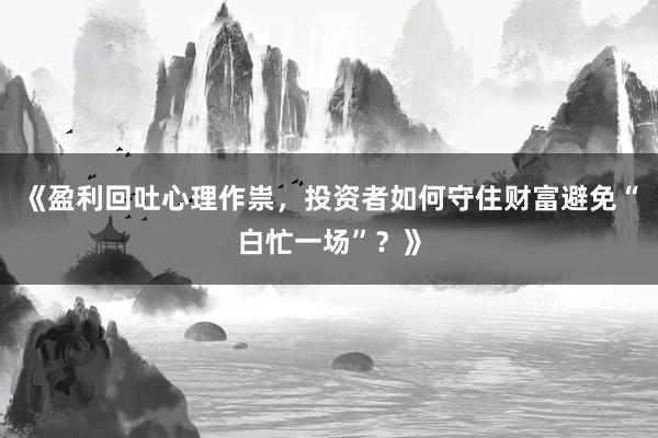 《盈利回吐心理作祟，投资者如何守住财富避免“白忙一场”？》