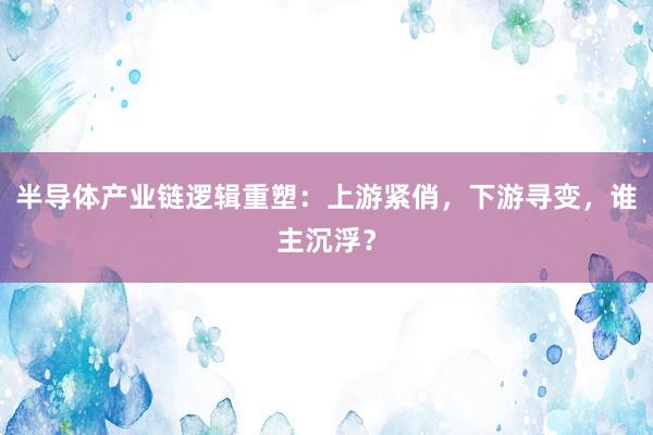 半导体产业链逻辑重塑：上游紧俏，下游寻变，谁主沉浮？