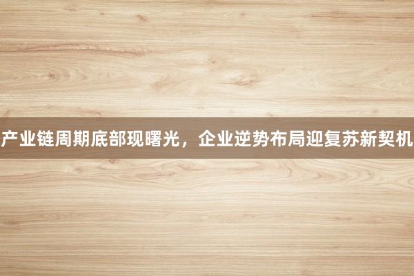 产业链周期底部现曙光，企业逆势布局迎复苏新契机