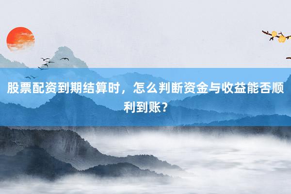 股票配资到期结算时，怎么判断资金与收益能否顺利到账？