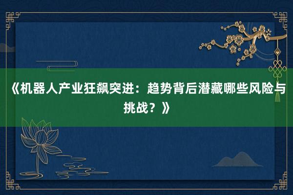 《机器人产业狂飙突进：趋势背后潜藏哪些风险与挑战？》