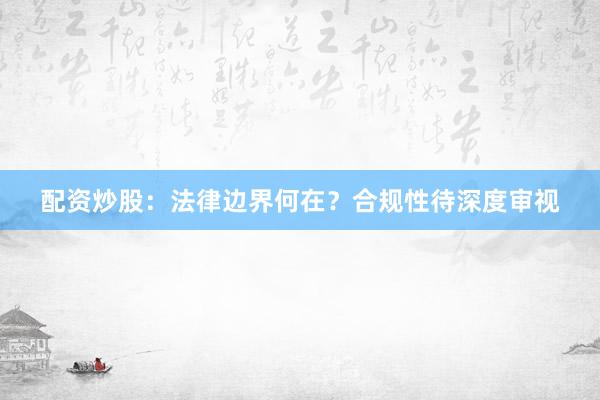 配资炒股：法律边界何在？合规性待深度审视