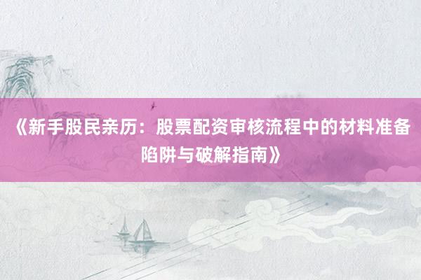 《新手股民亲历：股票配资审核流程中的材料准备陷阱与破解指南》