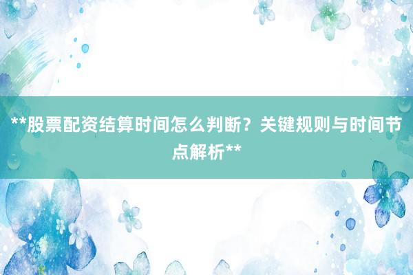 **股票配资结算时间怎么判断？关键规则与时间节点解析**