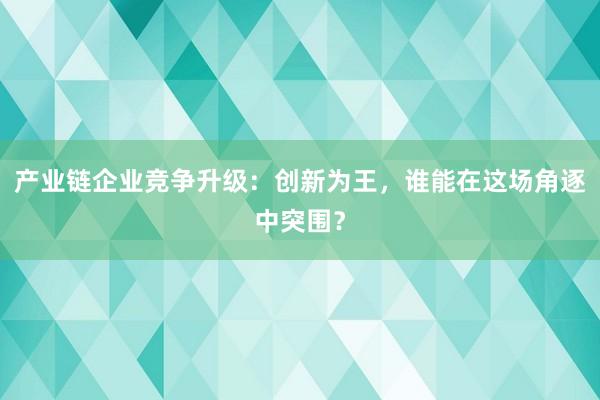 产业链企业竞争升级：创新为王，谁能在这场角逐中突围？