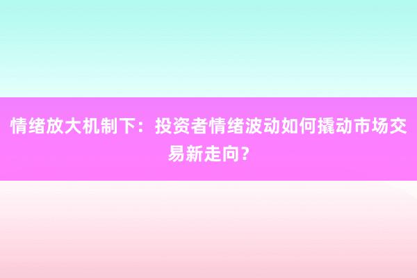 情绪放大机制下：投资者情绪波动如何撬动市场交易新走向？