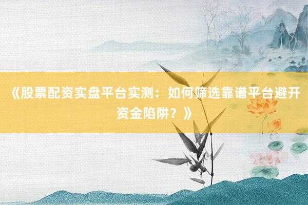 《股票配资实盘平台实测：如何筛选靠谱平台避开资金陷阱？》