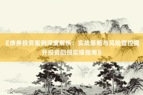 《债券投资案例深度解析：实战策略与风险管控提升投资回报实操指南》