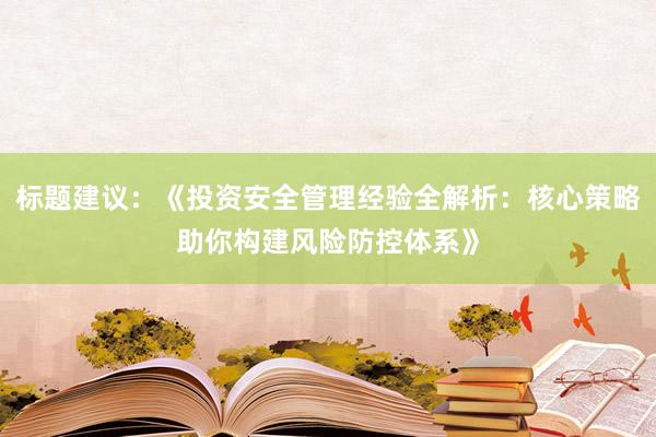 标题建议：《投资安全管理经验全解析：核心策略助你构建风险防控体系》