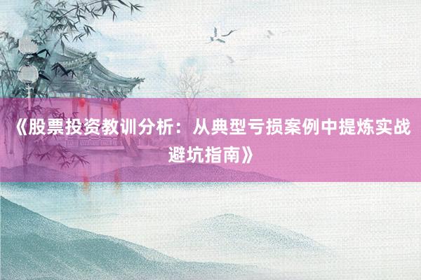 《股票投资教训分析：从典型亏损案例中提炼实战避坑指南》
