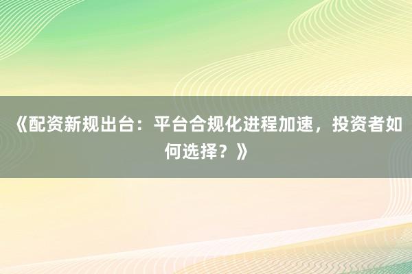 《配资新规出台：平台合规化进程加速，投资者如何选择？》