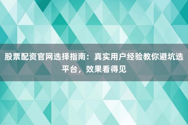 股票配资官网选择指南：真实用户经验教你避坑选平台，效果看得见
