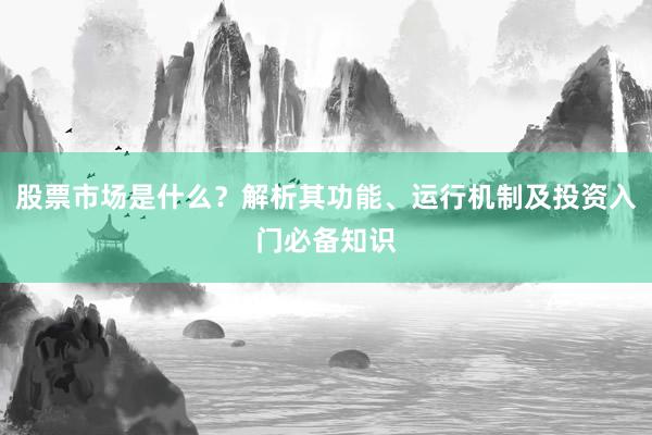 股票市场是什么？解析其功能、运行机制及投资入门必备知识