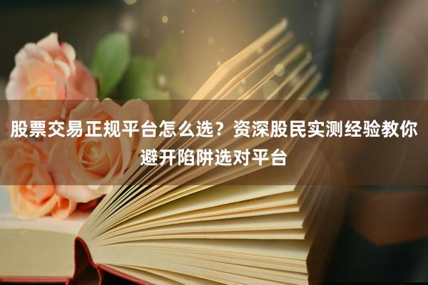 股票交易正规平台怎么选？资深股民实测经验教你避开陷阱选对平台