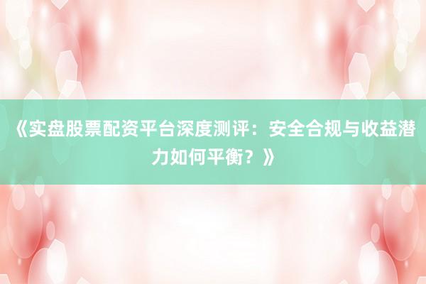 《实盘股票配资平台深度测评：安全合规与收益潜力如何平衡？》