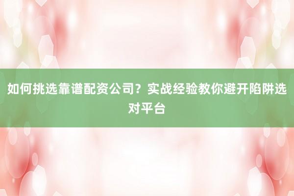 如何挑选靠谱配资公司？实战经验教你避开陷阱选对平台