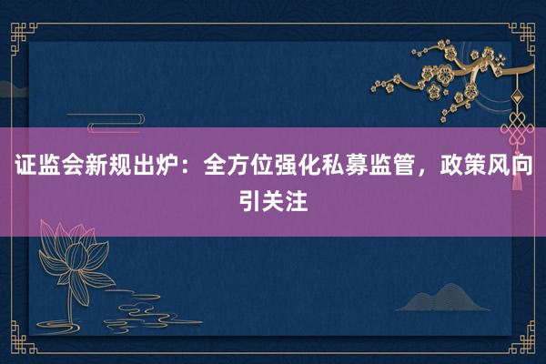 证监会新规出炉：全方位强化私募监管，政策风向引关注