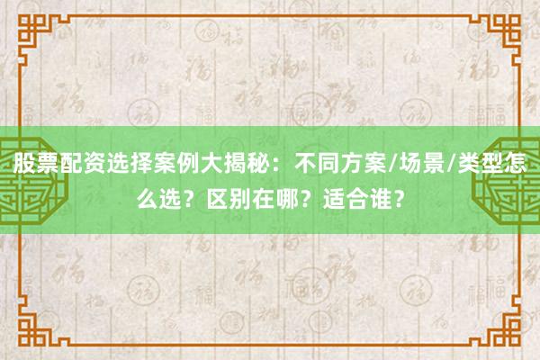 股票配资选择案例大揭秘：不同方案/场景/类型怎么选？区别在哪？适合谁？