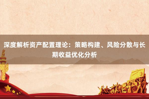 深度解析资产配置理论：策略构建、风险分散与长期收益优化分析