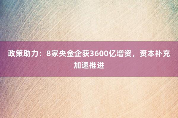 政策助力：8家央金企获3600亿增资，资本补充加速推进