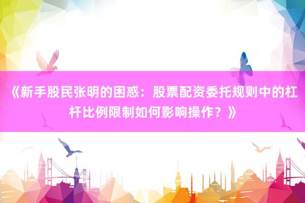 《新手股民张明的困惑：股票配资委托规则中的杠杆比例限制如何影响操作？》