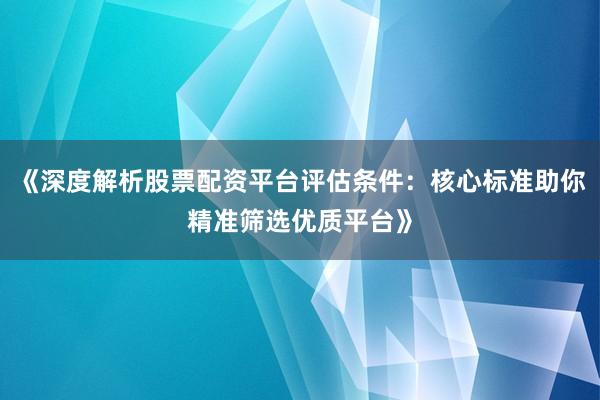 《深度解析股票配资平台评估条件：核心标准助你精准筛选优质平台》
