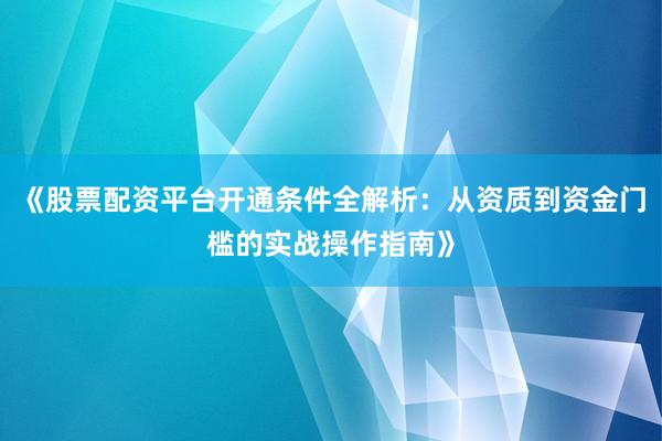 《股票配资平台开通条件全解析：从资质到资金门槛的实战操作指南》