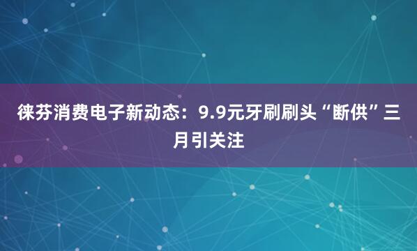徕芬消费电子新动态：9.9元牙刷刷头“断供”三月引关注