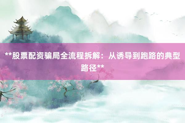 **股票配资骗局全流程拆解：从诱导到跑路的典型路径**