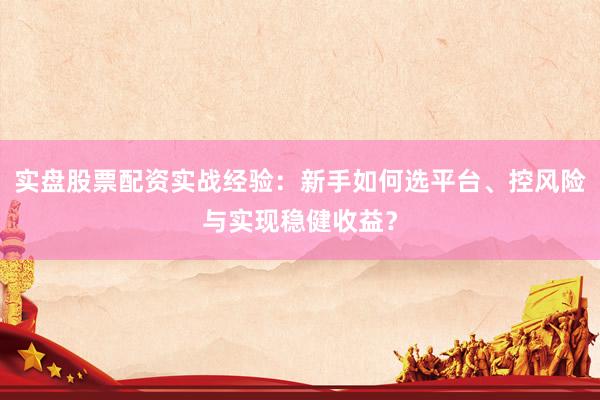 实盘股票配资实战经验：新手如何选平台、控风险与实现稳健收益？