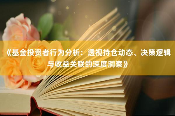 《基金投资者行为分析：透视持仓动态、决策逻辑与收益关联的深度洞察》