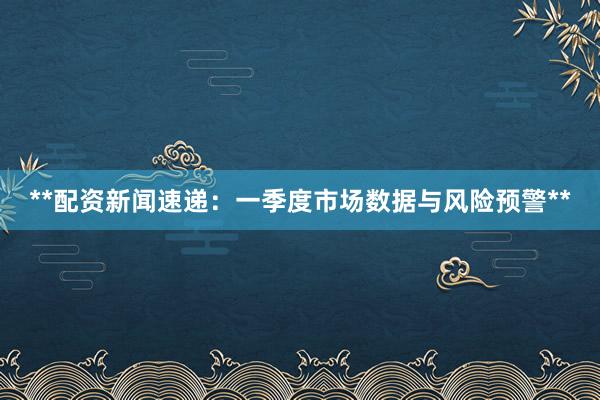 **配资新闻速递：一季度市场数据与风险预警**