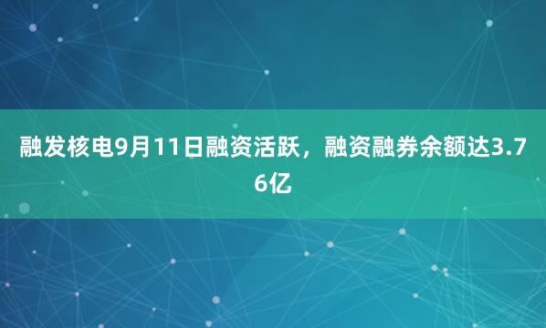 融发核电9月11日融资活跃，融资融券余额达3.76亿