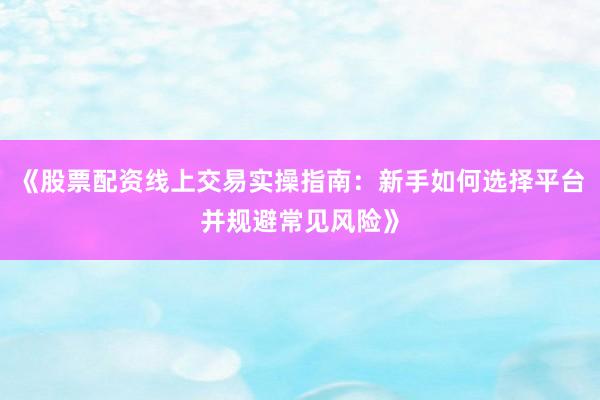 《股票配资线上交易实操指南：新手如何选择平台并规避常见风险》
