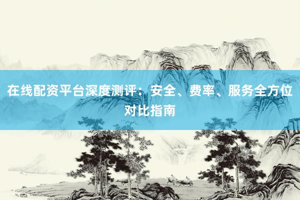 在线配资平台深度测评：安全、费率、服务全方位对比指南