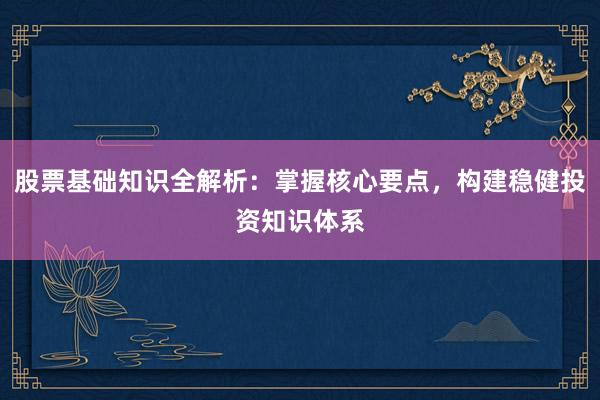 股票基础知识全解析：掌握核心要点，构建稳健投资知识体系