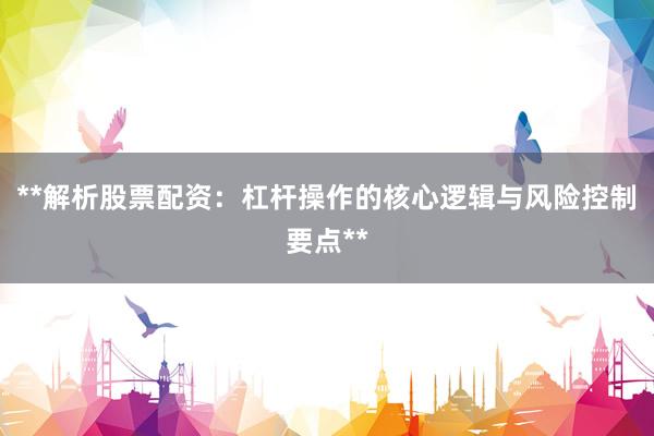 **解析股票配资：杠杆操作的核心逻辑与风险控制要点**