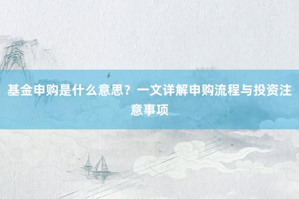基金申购是什么意思？一文详解申购流程与投资注意事项