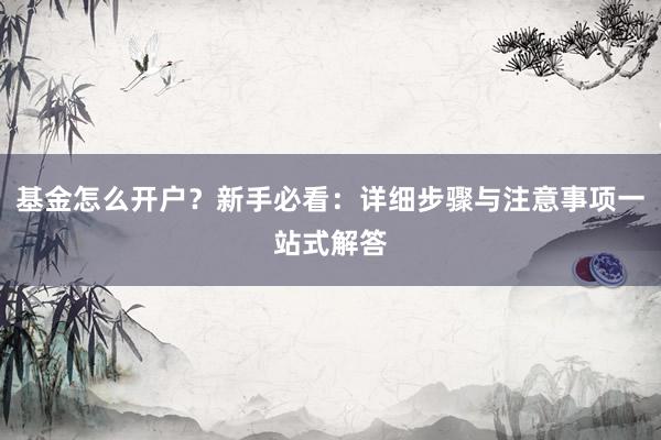 基金怎么开户？新手必看：详细步骤与注意事项一站式解答