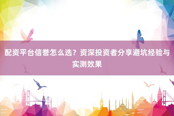 配资平台信誉怎么选？资深投资者分享避坑经验与实测效果